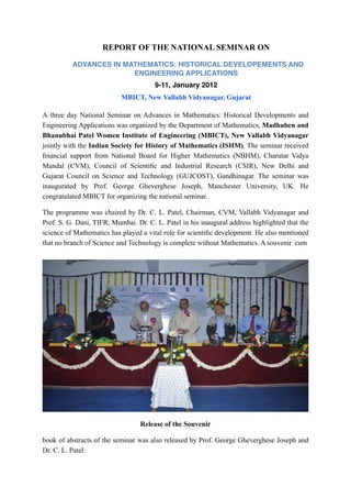 REPORT OF THE NATIONAL SEMINAR ON

          ADVANCES IN MATHEMATICS: HISTORICAL DEVELOPEMENTS AND
                        ENGINEERING APPLICATIONS
                                       9-11, January 2012
                           MBICT, New Vallabh Vidyanagar, Gujarat

A three day National Seminar on Advances in Mathematics: Historical Developments and
Engineering Applications was organized by the Department of Mathematics, Madhuben and
Bhanubhai Patel Women Institute of Engineering (MBICT), New Vallabh Vidyanagar
jointly with the Indian Society for History of Mathematics (ISHM). The seminar received
ﬁnancial support from National Board for Higher Mathematics (NBHM), Charutar Vidya
Mandal (CVM), Council of Scientiﬁc and Industrial Research (CSIR), New Delhi and
Gujarat Council on Science and Technology (GUJCOST), Gandhinagar. The seminar was
inaugurated by Prof. George Gheverghese Joseph, Manchester University, UK. He
congratulated MBICT for organizing the national seminar.

The programme was chaired by Dr. C. L. Patel, Chairman, CVM, Vallabh Vidyanagar and
Prof. S. G. Dani, TIFR, Mumbai. Dr. C. L. Patel in his inaugural address highlighted that the
science of Mathematics has played a vital role for scientiﬁc development. He also mentioned
that no branch of Science and Technology is complete without Mathematics. A souvenir cum




                                  Release of the Souvenir

book of abstracts of the seminar was also released by Prof. George Gheverghese Joseph and
Dr. C. L. Patel:
 
