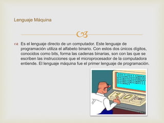 
 Es el lenguaje directo de un computador. Este lenguaje de
programación utiliza el alfabeto binario. Con estos dos únicos dígitos,
conocidos como bits, forma las cadenas binarias, son con las que se
escriben las instrucciones que el microprocesador de la computadora
entiende. El lenguaje máquina fue el primer lenguaje de programación.
Lenguaje Máquina
 