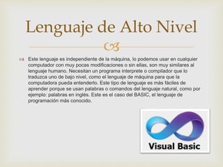 
 Este lenguaje es independiente de la máquina, lo podemos usar en cualquier
computador con muy pocas modificaciones o sin ellas, son muy similares al
lenguaje humano. Necesitan un programa interprete o compilador que lo
traduzca uno de bajo nivel, como el lenguaje de máquina para que la
computadora pueda entenderlo. Este tipo de lenguaje es más fáciles de
aprender porque se usan palabras o comandos del lenguaje natural, como por
ejemplo: palabras en inglés. Este es el caso del BASIC, el lenguaje de
programación más conocido.
Lenguaje de Alto Nivel
 