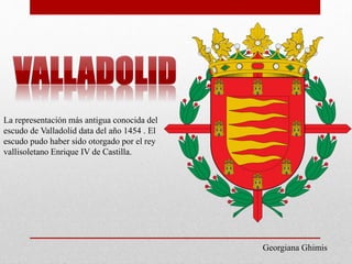La representación más antigua conocida del
escudo de Valladolid data del año 1454 . El
escudo pudo haber sido otorgado por el rey
vallisoletano Enrique IV de Castilla.
Georgiana Ghimis
 