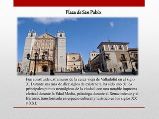 Plaza de SanPablo
Fue construida extramuros de la cerca vieja de Valladolid en el siglo
X. Durante sus más de diez siglos de existencia, ha sido uno de los
principales puntos neurálgicos de la ciudad, con una notable impronta
clerical durante la Edad Media, palaciega durante el Renacimiento y el
Barroco, transformada en espacio cultural y turístico en los siglos XX
y XXI.
 