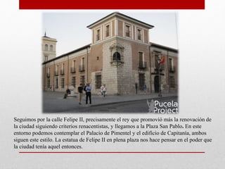 Seguimos por la calle Felipe II, precisamente el rey que promovió más la renovación de
la ciudad siguiendo criterios renacentistas, y llegamos a la Plaza San Pablo. En este
entorno podemos contemplar el Palacio de Pimentel y el edificio de Capitanía, ambos
siguen este estilo. La estatua de Felipe II en plena plaza nos hace pensar en el poder que
la ciudad tenía aquel entonces.
 