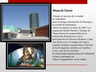 Museo de Ciencia
Situado al suroeste de la ciudad
de Valladolid,
entre la margen derecha del río Pisuerga y
la avenida de Salamanca.
Abrió sus puertas en mayo de 2003. Los
arquitectos Rafael Moneo y Enrique de
Teresa fueron los responsables de la
realización del proyecto, con la
participación de Francisco Romero y Juan
José Echevarría. Su trabajo dio lugar a
singular complejo arquitectónico referente
de la divulgación científica en Castilla y
León y uno de los símbolos
de modernidad arquitectónica de Valladolid
ya que se perseguía un
«efecto Guggenheim» en la ciudad.
 