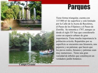 Parques
Campo Grande
Tiene forma triangular, cuenta con
115 000 m² de superficie y está limitado
por la Calle de la Acera de Recoletos,
el Paseo de los Filipinos y el Paseo de
Zorrilla. Se remonta a 1787, aunque ya
desde el siglo XV hay que considerarlo
como un espacio urbano de gran
importancia. Tiene mucha importancia la
población avícola. Repartidos por su
superficie se encuentra una faisanera, una
pajarera y un palomar, que hacen que
los pavos reales, faisanes y palomas sean
muy numerosos . Tiene una gran
variedad de árboles que constituyen un
verdadero jardín botánico.
 