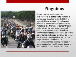 Es una concentración anual de
aficionados a la motocicleta de todo el
mundo, que se celebra desde 1982, el
segundo fin de semana de cada enero,
durante cuatro días en la provincia de
Valladolid. Se trata de la concentración
motera invernal más importante del
mundo, con una asistencia de más de
35.000 motoristas procedentes de todos
los rincones de Europa e incluso de otros
continentes, cuya organización corre a
cargo del Club Turismoto. La
concentración trae consigo variados y
numerosos actos y actividades siempre
relacionadas con el mundo de la moto.
Pingüinos
 