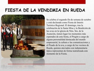 FIESTA DE LA VENDIMIA EN RUEDA
Se celebra el segundo fin de semana de octubre
y está declarada como Fiesta de Interés
Turístico Regional. El domingo, tras la
celebración de la Santa Misa y la Bendición de
las uvas en la iglesia de Ntra. Sra. de la
Asunción, tienen lugar los momentos más
esperados de esta fiesta, el Pregón a cargo de
alguna personalidad destacada del mundo
empresarial, la cultura o las comunicaciones y
el Pisado de la uva, a cargo de los vecinos de
Rueda, quienes ataviados con indumentaria
típica representan de forma teatralizada este
momento de la Fiesta.
 