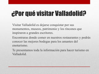 ¿Por qué visitar Valladolid?
Visitar Valladolid es dejarse conquistar por sus
monumentos, museos, patrimonio y los rincones que
inspiraron a grandes escritores.
Encontraras donde comer en nuestros restaurantes y podrás
conocer las mejores bodegas para los amantes del
enoturismo.
Te presentamos toda la información para hacer turismo en
Valladolid.
 