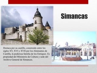 Simancas
Destaca por su castillo, construido entre los
siglos XV, XVI y XVII por los Almirantes de
Castilla, la poderosa familia de los Enríquez. Es
propiedad del Ministerio de Cultura y sede del
Archivo General de Simancas.
 
