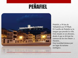 PEÑAFIEL
Peñafiel, a 56 km de
Valladolid con 5578hab.
El Castillo de Peñafiel es la
imagen que preside la villa.
Está situado en un altozano,
desde el que se divisan las
cuencas de los ríos Duero y
Duratón...
Esta localidad destaca por
ser lugar de turismo
enológico.
 