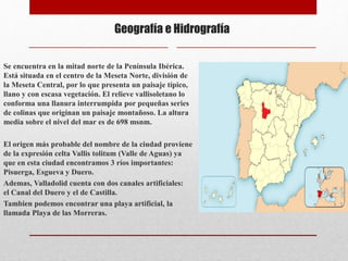 Geografía e Hidrografía
Se encuentra en la mitad norte de la Península Ibérica.
Está situada en el centro de la Meseta Norte, división de
la Meseta Central, por lo que presenta un paisaje típico,
llano y con escasa vegetación. El relieve vallisoletano lo
conforma una llanura interrumpida por pequeñas series
de colinas que originan un paisaje montañoso. La altura
media sobre el nivel del mar es de 698 msnm.
El origen más probable del nombre de la ciudad proviene
de la expresión celta Vallis tolitum (Valle de Aguas) ya
que en esta ciudad encontramos 3 ríos importantes:
Pisuerga, Esgueva y Duero.
Ademas, Valladolid cuenta con dos canales artificiales:
el Canal del Duero y el de Castilla.
Tambien podemos encontrar una playa artificial, la
llamada Playa de las Morreras.
 