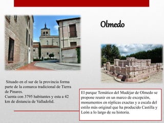 Olmedo
Situado en el sur de la provincia forma
parte de la comarca tradicional de Tierra
de Pinares.
Cuenta con 3795 habitantes y esta a 42
km de distancia de Valladolid.
El parque Temático del Mudéjar de Olmedo se
propone reunir en un marco de excepción,
monumentos en réplicas exactas y a escala del
estilo más original que ha producido Castilla y
León a lo largo de su historia.
 