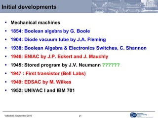 Initial developments Mechanical machines 1854: Boolean algebra by G. Boole 1904: Diode vacuum tube by J.A. Fleming 1938: Boolean Algebra & Electronics Switches, C. Shannon 1946: ENIAC by J.P. Eckert and J. Mauchly 1945: Stored program by J.V. Neuma nn  ?????? 1947 : First transistor (Bell Labs) 1949: EDSAC by M. Wilkes 1952: UNIVAC I and IBM 701 