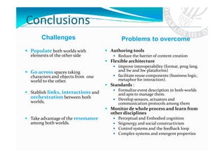 Conclusions
     Challenges                         Problems to overcome
Populate both worlds with          Authoring tools
elements of the other side            Reduce the barrier of content creation
                                   Flexible architecture
                                      improve interoperability (format, prog lang.
Go across spaces taking               and Sw and hw plataforms)
characters and objects from one       facilitate reuse components (business logic,
world to the other.                   metaphor for interaction).
                                   Standards :
                                      Formalize event description in both worlds
Stablish links, interactions and      and apis to manage them.
orchestration between both            Develop sensors, actuators and
worlds.                               communication protocols among them
                                   Monitor de whole process and learn from
                                   other disciplines
Take advantage of the resonance       Perceptual and Embodied cognition
among both worlds.                    Stigmergy and social constructivism
                                      Control systems and the feedback loop
                                      Complex systems and emergent properties
 