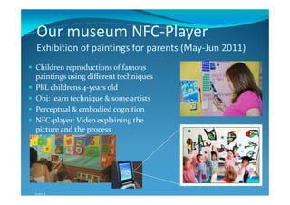 Our museum NFC-Player
 Exhibition of paintings for parents (May-Jun 2011)
 Children reproductions of famous
 paintings using different techniques
 PBL childrens 4-years old
 Obj: learn technique & some artists
 Perceptual & embodied cognition
 NFC-player: Video explaining the
 picture and the process




                                                      3
Learn3
 