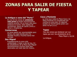 ZONAS PARA SALIR DE FIESTA Y TAPEAR La Antigua o zona del “Portu” Es una de las zonas de  ambiente más joven y  donde encontraremos mejores precios. Es un buen sitio para empezar la noche. Está repleta de cervecerías, bares de cachis (minis o litros) y chupiterías. Cantarranas La zona podría ser recomendable para tomar una copa barata pero ha decaído mucho y muchos bares han cerrado San Miguel Probablemente la zona más ambientada y mejor a día de hoy. En los alrededores de la Plaza San Miguel encontraremos muchos pubs bien decorados con todo tipo de música.. Coca y Poniente   La zona que rodea la Plaza Coca y la Plaza Poniente es considerada por muchos la zona pija. En algunos locales se mezcla gente joven con otros no tan  jóvenes.. Tapeo Hay dos zonas que destacan por sus tapas que son: los alrededores de la  Plaza Mayor y los de La Antigua.  