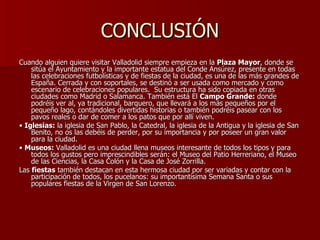 CONCLUSIÓN Cuando alguien quiere visitar Valladolid siempre empieza en la  Plaza Mayor , donde se sitúa el Ayuntamiento y la importante estatua del Conde Ansúrez, presente en todas las celebraciones futbolísticas y de fiestas de la ciudad, es una de las más grandes de España. Cerrada y con soportales, se destinó a ser usada como mercado y como escenario de celebraciones populares.  Su estructura ha sido copiada en otras ciudades como Madrid o Salamanca. También está El  Campo Grande:  donde podréis ver al, ya tradicional, barquero, que llevará a los más pequeños por el pequeño lago, contándoles divertidas historias o también podréis pasear con los pavos reales o dar de comer a los patos que por allí viven. •  Iglesias:  la iglesia de San Pablo, la Catedral, la iglesia de la Antigua y la iglesia de San Benito, no os las debéis de perder, por su importancia y por poseer un gran valor para la ciudad. •  Museos:  Valladolid es una ciudad llena museos interesante de todos los tipos y para todos los gustos pero imprescindibles serán: el Museo del Patio Herreriano, el Museo de las Ciencias, la Casa Colón y la Casa de José Zorrilla. Las  fiestas  también destacan en esta hermosa ciudad por ser variadas y contar con la participación de todos, los pucelanos: su importantísima Semana Santa o sus populares fiestas de la Virgen de San Lorenzo. 