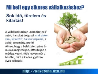 Sok idő, türelem és
kitartás!
A vállalkozásodban „nem fizetnek”
azért, ha sokat dolgozol, csak akkor
van „kifizetés”, ha van forgalom, s
abból eredmény, profit!
Ahhoz, hogy a befektetett pénz és
munka megtérüljön, átforduljon a
mérleg, vagyis több legyen már a
bevétel, mint a kiadás, gyakran
évek kellenek!
Mi kell egy sikeres vállalkozáshoz?
 