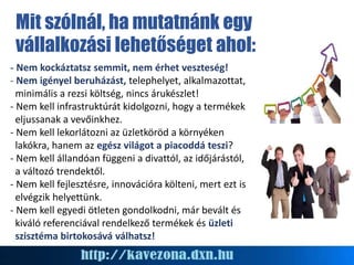 - Nem kockáztatsz semmit, nem érhet veszteség!
- Nem igényel beruházást, telephelyet, alkalmazottat,
minimális a rezsi költség, nincs árukészlet!
- Nem kell infrastruktúrát kidolgozni, hogy a termékek
eljussanak a vevőinkhez.
- Nem kell lekorlátozni az üzletköröd a környéken
lakókra, hanem az egész világot a piacoddá teszi?
- Nem kell állandóan függeni a divattól, az időjárástól,
a változó trendektől.
- Nem kell fejlesztésre, innovációra költeni, mert ezt is
elvégzik helyettünk.
- Nem kell egyedi ötleten gondolkodni, már bevált és
kiváló referenciával rendelkező termékek és üzleti
szisztéma birtokosává válhatsz!
Mit szólnál, ha mutatnánk egy
vállalkozási lehetőséget ahol:
 