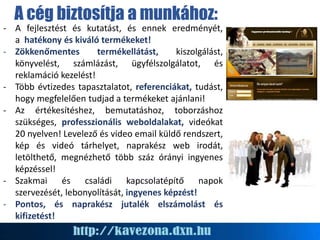 A cég biztosítja a munkához:
- A fejlesztést és kutatást, és ennek eredményét,
a hatékony és kiváló termékeket!
- Zökkenőmentes termékellátást, kiszolgálást,
könyvelést, számlázást, ügyfélszolgálatot, és
reklamáció kezelést!
- Több évtizedes tapasztalatot, referenciákat, tudást,
hogy megfelelően tudjad a termékeket ajánlani!
- Az értékesítéshez, bemutatáshoz, toborzáshoz
szükséges, professzionális weboldalakat, videókat
20 nyelven! Levelező és video email küldő rendszert,
kép és videó tárhelyet, naprakész web irodát,
letölthető, megnézhető több száz órányi ingyenes
képzéssel!
- Szakmai és családi kapcsolatépítő napok
szervezését, lebonyolítását, ingyenes képzést!
- Pontos, és naprakész jutalék elszámolást és
kifizetést!
 