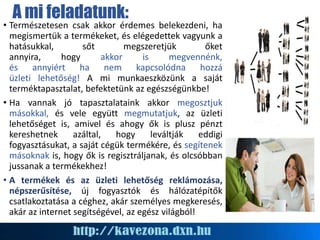 A mi feladatunk:
• Természetesen csak akkor érdemes belekezdeni, ha
megismertük a termékeket, és elégedettek vagyunk a
hatásukkal, sőt megszeretjük őket
annyira, hogy akkor is megvennénk,
és annyiért ha nem kapcsolódna hozzá
üzleti lehetőség! A mi munkaeszközünk a saját
terméktapasztalat, befektetünk az egészségünkbe!
• Ha vannak jó tapasztalataink akkor megosztjuk
másokkal, és vele együtt megmutatjuk, az üzleti
lehetőséget is, amivel és ahogy ők is plusz pénzt
kereshetnek azáltal, hogy leváltják eddigi
fogyasztásukat, a saját cégük termékére, és segítenek
másoknak is, hogy ők is regisztráljanak, és olcsóbban
jussanak a termékekhez!
• A termékek és az üzleti lehetőség reklámozása,
népszerűsítése, új fogyasztók és hálózatépítők
csatlakoztatása a céghez, akár személyes megkeresés,
akár az internet segítségével, az egész világból!
 
