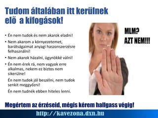 Tudom általában itt kerülnek
elő a kifogások!
• Én nem tudok és nem akarok eladni!
• Nem akarom a környezetemet,
barátságaimat anyagi haszonszerzésre
felhasználni!
• Nem akarok házalni, ügynökké válni!
• Én nem érek rá, nem vagyok erre
alkalmas, nekem ez biztos nem
sikerülne!
Én nem tudok jól beszélni, nem tudok
senkit meggyőzni!
Én nem tudnék ebben hiteles lenni.
Megértem az érzéseid, mégis kérem hallgass végig!
 