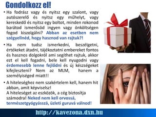 Gondolkozz el!
• Ha fodrász vagy és nyitsz egy szalont, vagy
autószerelő és nyitsz egy műhelyt, vagy
kereskedő és nyitsz egy boltot, minden rokonod
barátod ismerősöd ingyen vagy önköltségen
fogod kiszolgálni? Abban az esetben nem
szégyellnéd, hogy hasznod van rajtuk?!
• Ha nem tudsz ismerkedni, beszélgetni,
értékeket átadni, tájékoztatni embereket fontos
és hasznos dolgokról ami segíthet rajtuk, akkor
ezt el kell fogadni, bele kell nyugodni vagy
érdemesebb lenne fejlődni és új készségeket
kifejleszteni? Nem az MLM, hanem a
személyiséged miatt!!
• A hiteleséghez nem szakértelem kell, hanem hit
abban, amit képviselsz!
A hiteleséget az eszközök, a cég biztosítja
számodra! Neked nem kell orvossá,
természetgyógyásszá, üzleti guruvá válnod!
 
