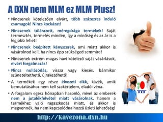 A DXN nem MLM ez MLM Plusz!
• Nincsenek kötelezően elvárt, több százezres induló
csomagok! Nincs kockázat!
• Nincsenek túlárazott, méregdrága termékek! Saját
termesztés, termelés minden, így a minőség és az ár is a
legjobb lehet!
• Nincsenek beépített kényszerek, ami miatt akkor is
vásárolnod kell, ha nincs épp szükséged semmire!
• Nincsenek extrém magas havi kötelező saját vásárlások,
elvárt forgalmazás!
• Nincs nullázódás, vissza vagy kiesés, bármikor
szüneteltethető, újrakezdhető!
• A termékek egy része élvezeti cikk, kávék, amik
bemutatásához nem kell szakértelem, eladói véna.
• A forgalom egész hónapban hasonló, mivel az emberek
nem a jutalékfelvétel miatt vásárolnak, hanem a
termékhez való ragaszkodás miatt, és akkor is
megvennék, ha nem kapcsolódna hozzá üzleti lehetőség!
 