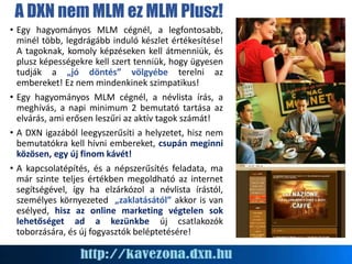 A DXN nem MLM ez MLM Plusz!
• Egy hagyományos MLM cégnél, a legfontosabb,
minél több, legdrágább induló készlet értékesítése!
A tagoknak, komoly képzéseken kell átmenniük, és
plusz képességekre kell szert tenniük, hogy ügyesen
tudják a „jó döntés” völgyébe terelni az
embereket! Ez nem mindenkinek szimpatikus!
• Egy hagyományos MLM cégnél, a névlista írás, a
meghívás, a napi minimum 2 bemutató tartása az
elvárás, ami erősen leszűri az aktív tagok számát!
• A DXN igazából leegyszerűsíti a helyzetet, hisz nem
bemutatókra kell hívni embereket, csupán meginni
közösen, egy új finom kávét!
• A kapcsolatépítés, és a népszerűsítés feladata, ma
már szinte teljes értékben megoldható az internet
segítségével, így ha elzárkózol a névlista írástól,
személyes környezeted „zaklatásától” akkor is van
esélyed, hisz az online marketing végtelen sok
lehetőséget ad a kezünkbe új csatlakozók
toborzására, és új fogyasztók beléptetésére!
 