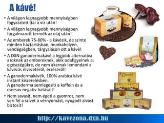 A kávé!
• A világon legnagyobb mennyiségben
fogyasztott ital a víz után!
• A világon legnagyobb mennyiségben
forgalmazott termék az olaj után!
• Az emberek 75-80% - a kávézik, de szinte
minden háztartásban, munkahelyen,
vendégségben, tárgyaláson ott a kávé!
• A DXN ganodermakávé a legjobb alternatíva
azoknak az embereknek, akik odafigyelnek az
egészségükre, de nem akarnak lemondani a
kávézás élvezetéről, érzéséről!
• A ganodermakávék, 100% arabica kávé
instant kiszerelésben.
A ganoderma semlegesíti a koffein és a
csersav negatív hatásait!
• Nem savasít, nem égeti a gyomrot, nem
veri fel a szívet a vérnyomást, nyugodt alvást
biztosít!
 
