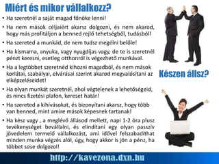 Miért és mikor vállalkozz?
• Ha szeretnél a saját magad főnöke lenni!
• Ha nem mások céljaiért akarsz dolgozni, és nem akarod,
hogy más profitáljon a benned rejlő tehetségből, tudásból!
• Ha szereted a munkád, de nem tudsz megélni belőle!
• Ha kismama, anyuka, vagy nyugdíjas vagy, de te is szeretnél
pénzt keresni, esetleg otthonról is végezhető munkával.
• Ha a legtöbbet szeretnéd kihozni magadból, és nem mások
korlátai, szabályai, elvárásai szerint akarod megvalósítani az
elképzeléseidet!
• Ha olyan munkát szeretnél, ahol végtelenek a lehetőségeid,
és nincs fizetési plafon, kereset határ!
• Ha szereted a kihívásokat, és bizonyítani akarsz, hogy több
van benned, mint amire mások képesnek tartanak!
• Ha kész vagy , a meglévő állásod mellett, napi 1-2 óra plusz
tevékenységet bevállalni, és elindítani egy olyan passzív
jövedelem termelő vállalkozást, ami idővel felszabadíthat
minden munka végzés alól, úgy, hogy akkor is jön a pénz, ha
többet sose dolgozol!
Készen állsz?
 
