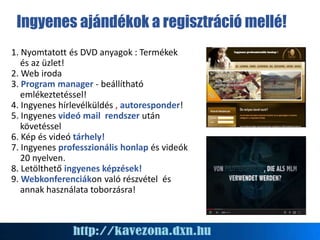 Ingyenes ajándékok a regisztráció mellé!
1. Nyomtatott és DVD anyagok : Termékek
és az üzlet!
2. Web iroda
3. Program manager - beállítható
emlékeztetéssel!
4. Ingyenes hírlevélküldés , autoresponder!
5. Ingyenes videó mail rendszer után
követéssel
6. Kép és videó tárhely!
7. Ingyenes professzionális honlap és videók
20 nyelven.
8. Letölthető ingyenes képzések!
9. Webkonferenciákon való részvétel és
annak használata toborzásra!
 