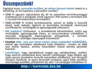 Foglaljuk össze, mennyibe kerülhet, és milyen hasznot hozhat neked ez a
lehetőség, és mit kaphatsz a pénzedért cserébe?
• 5000 Ft egyszeri regisztrációs díj, de ha valamilyen termékcsomaggal
csatlakozol ezt is elengedik, tehát ingyenes! DSP esetén a termékek árát
is visszatérítik kedvezmény formájában!
• 2000-167000 Ft értékű termékvásárlás, amivel az eddig is használt
kávéd, teád, kakaód, higiéniai és kozmetikai termékeid, vitaminjaid
cserélheted le, minőségibb és egészségesebb változatra!
• Mit kaphatsz? Elsősorban a termékeknek köszönhetően, esélyt egy
mínőségibb, egészségesebb életre, az immunrendszer erősödését, a
szervezet öngyógyító képességeinek támogatását, a normális
működéshez szükséges tápanyagok biztosítását!
• Emellett több száz ezer forint értékű online eszközöket AJÁNDÉKBA,
amivel egy nemzetközi vállalkozást tudsz felépíteni , vezetni, és több
száz órányi képzést, amihez hasonlókért mások komoly pénzeket
fizetnek!
• Lehetőséget, hogy kipróbálhasd magad egy vállalkozásban, anélkül,
hogy azonnal vállalkozóvá kéne válnod! Lehetőséget, hogy felépíts egy
olyan passzív jövedelem termelő nemzetközi vállalkozást, ami hónapról
hónapra növekszik, és egyre kevesebb munkával, egyre több, korlátlan
mennyiségű jutalékot, jövedelmet ad, akár 7-8 számjegyű mértékben is!
Összegezzünk!
 