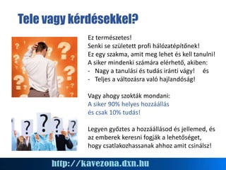 Tele vagy kérdésekkel?
Ez természetes!
Senki se született profi hálózatépítőnek!
Ez egy szakma, amit meg lehet és kell tanulni!
A siker mindenki számára elérhető, akiben:
- Nagy a tanulási és tudás iránti vágy! és
- Teljes a változásra való hajlandóság!
Vagy ahogy szokták mondani:
A siker 90% helyes hozzáállás
és csak 10% tudás!
Legyen győztes a hozzáállásod és jellemed, és
az emberek keresni fogják a lehetőséget,
hogy csatlakozhassanak ahhoz amit csinálsz!
 