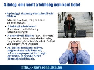 4 dolog, ami miatt a többség nem kezd bele!
• A pénzügyi biztonság elvesztésétől való
félelem!
A biztos havi fixre, még ha éhbér
de lehet építeni.
• A bukástól való félelem!
A kockázat viselési készség
sokaknál hiányzik.
• A sikertől való félelem (igen, jól olvasta)!
Ha beindul az üzlet, vezetővé kell válni,
irányítani kell, és ez is a kényelmi zónából
való kilépés lehet sokaknak!
• Az érzelmi támogatás hiánya.
Hagyományos vállalkozásnál,
sokszor magányosnak érzi magát
egy kezdő, és egyedül nehéz
döntéseket kell hoznia.
 
