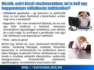 Nézzük, ezért kicsit részletesebben, mi is kell egy
hagyományos vállalkozás indításához?
• Vállalkozói igazolvány – így bekerülsz az adófizetők
közé, és már akkor fizetheted a közterheket, amikor
még nincs is bevételed!
• Képesítés – Bár nem mindenhol kötelező, de ma már
egy bolti eladónak is kötelező, valamilyen
kereskedelmi végzettséggel rendelkezni, nem állhatsz
be a pult mögé, és árulhatod a portékádat csak úgy!
Sok vállalkozás csak képesítéssel indítható!
• Pénz – pénz és pénz!
Bérleti jog, bérleti díj, rezsi, alkalmazott bérköltségei,
reklám, marketing költségek, eszközök, felszerelés
beszerzése és természetesen ha értékesíteni akarsz,
akkor bőséges árukészlet! Online vállalkozásnál is nagy
kiadás a minőségi weboldal elkészítetése, webáruház
leprogramozása, hírlevélküldő, adatkezelő,
ügyfélszolgálat, termékellátás leszervezése stb!
 