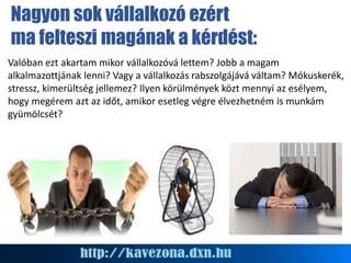 Valóban ezt akartam mikor vállalkozóvá lettem? Jobb a magam
alkalmazottjának lenni? Vagy a vállalkozás rabszolgájává váltam? Mókuskerék,
stressz, kimerültség jellemez? Ilyen körülmények közt mennyi az esélyem,
hogy megérem azt az időt, amikor esetleg végre élvezhetném is munkám
gyümölcsét?
Nagyon sok vállalkozó ezért
ma felteszi magának a kérdést:
 