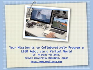 Your Mission is to Collaboratively Program a
       LEGO Robot via a Virtual World
               Dr. Michael Vallance.
         Future University Hakodate, Japan
             http://www.mvallance.net
 