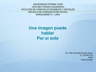 UNIVERSIDAD FERMIN TORO 
VICE-RECTORADO ACADEMICO 
FACULTAD DE CIENCIAS ECONOMICAS Y SOCIALES 
ESCUELA DE COMUNICACIÓN SOCIAL 
BARQUISIMETO - LARA 
Una imagen puede 
hablar 
Por si sola 
Por: María Daniela Puerta Yánez 
C.I: 23.846.375 
SAIA 
Ketty Dorante 
 