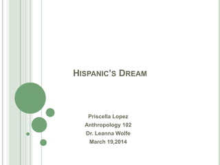 HISPANIC’S DREAM
Priscella Lopez
Anthropology 102
Dr. Leanna Wolfe
March 19,2014
 