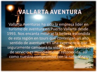 Vallarta Aventuras ha sido la empresa líder en
turismo de aventura en Puerto Vallarta desde
1993. Nos encanta mostrar la belleza escondida
de esta región en tours que contengan un alto
sentido de aventura, en una experiencia que
seguramente cambiará tu vida. Nuestra calidad
de servicio es mundialmente reconocida, así
como nuestro compromiso con la naturaleza.

 