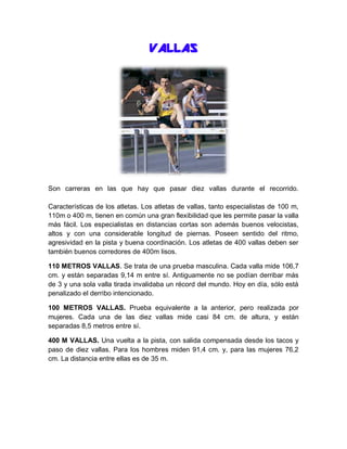 VALLAS

Son carreras en las que hay que pasar diez vallas durante el recorrido.
Características de los atletas. Los atletas de vallas, tanto especialistas de 100 m,
110m o 400 m, tienen en común una gran flexibilidad que les permite pasar la valla
más fácil. Los especialistas en distancias cortas son además buenos velocistas,
altos y con una considerable longitud de piernas. Poseen sentido del ritmo,
agresividad en la pista y buena coordinación. Los atletas de 400 vallas deben ser
también buenos corredores de 400m lisos.
110 METROS VALLAS. Se trata de una prueba masculina. Cada valla mide 106,7
cm. y están separadas 9,14 m entre sí. Antiguamente no se podían derribar más
de 3 y una sola valla tirada invalidaba un récord del mundo. Hoy en día, sólo está
penalizado el derribo intencionado.
100 METROS VALLAS. Prueba equivalente a la anterior, pero realizada por
mujeres. Cada una de las diez vallas mide casi 84 cm. de altura, y están
separadas 8,5 metros entre sí.
400 M VALLAS. Una vuelta a la pista, con salida compensada desde los tacos y
paso de diez vallas. Para los hombres miden 91,4 cm. y, para las mujeres 76,2
cm. La distancia entre ellas es de 35 m.

 