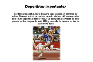 Deportistas importantes
Yordanka Donkoba Atleta búlgara especialista en carreras de
vallas. Tiene el actual récord del mundo de los 100 metros vallas
con 12,21 segundos desde 1988. Fue campeona olímpica de esta
prueba en los juegos de seúl 1988 y medalla de bronce en los de
Barcelona 1992
 