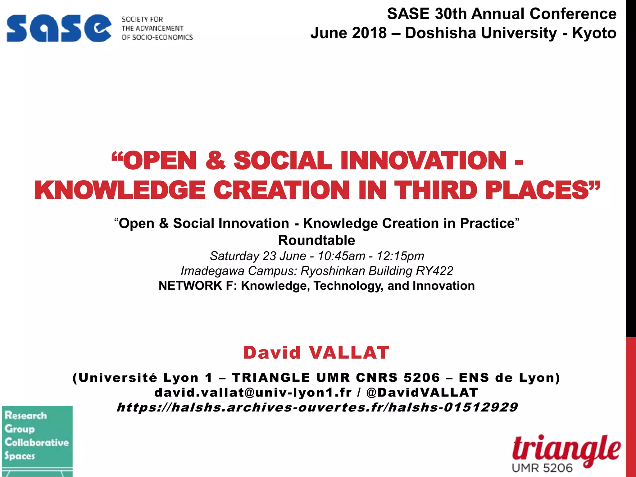 “OPEN & SOCIAL INNOVATION -
KNOWLEDGE CREATION IN THIRD PLACES”
David VALLAT
(Université Lyon 1 – TRIANGLE UMR CNRS 5206 – ENS de Lyon)
david.vallat@univ-lyon1.fr / @DavidVALLAT
https://halshs.archives-ouvertes.fr/halshs-01512929
“Open & Social Innovation - Knowledge Creation in Practice”
Roundtable
Saturday 23 June - 10:45am - 12:15pm
Imadegawa Campus: Ryoshinkan Building RY422
NETWORK F: Knowledge, Technology, and Innovation
niversité Lyon 1
Associated Entries
David Vallat
Session
eatured Panel - Author Meets Critics: "Capital without Borders: Wealth Managers and the One Percent" by Brooke
Harrington (Harvard University Press, 2016)
eatured Panels & Speakers
Thursday, June 29, 2017
10:45 AM - 12:15 PM
Rockefeller - AMPHI C
Session
eatured Panel - Author Meets Critics: "L'ordre de la dette: Enquête sur les infortunes de l’État et la prospérité du
marché" by Benjamin Lemoine (La Découverte, 2016)
SASE 30th Annual Conference
June 2018 – Doshisha University - Kyoto
 