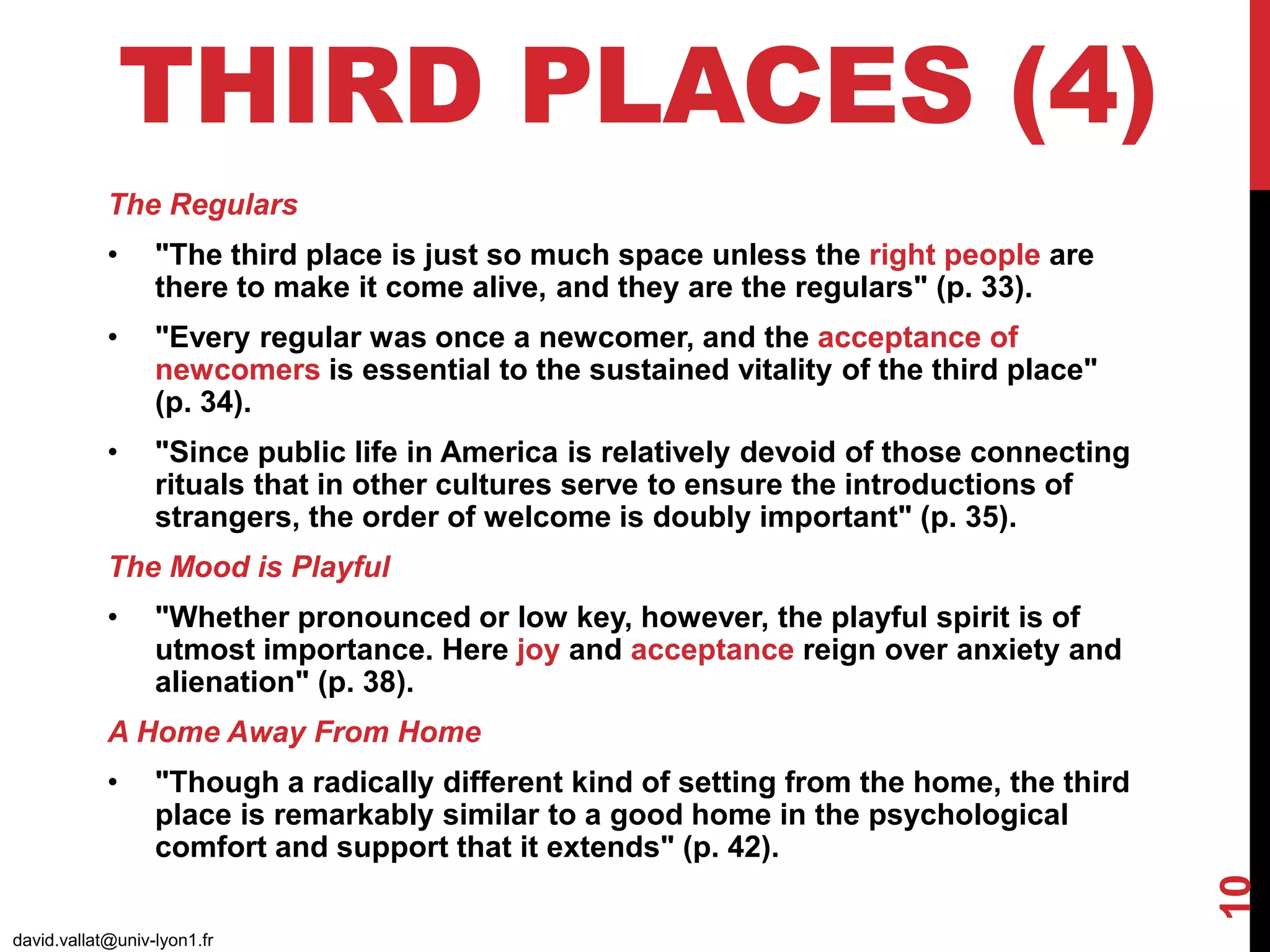 THIRD PLACES (4)
david.vallat@univ-lyon1.fr
10
The Regulars
• "The third place is just so much space unless the right people are
there to make it come alive, and they are the regulars" (p. 33).
• "Every regular was once a newcomer, and the acceptance of
newcomers is essential to the sustained vitality of the third place"
(p. 34).
• "Since public life in America is relatively devoid of those connecting
rituals that in other cultures serve to ensure the introductions of
strangers, the order of welcome is doubly important" (p. 35).
The Mood is Playful
• "Whether pronounced or low key, however, the playful spirit is of
utmost importance. Here joy and acceptance reign over anxiety and
alienation" (p. 38).
A Home Away From Home
• "Though a radically different kind of setting from the home, the third
place is remarkably similar to a good home in the psychological
comfort and support that it extends" (p. 42).
 