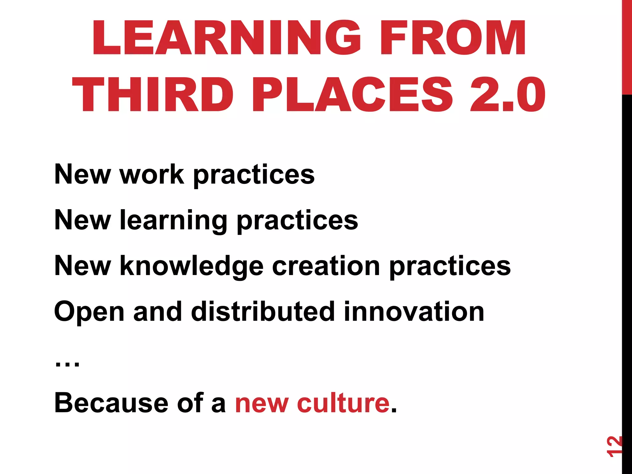 12
LEARNING FROM
THIRD PLACES 2.0
New work practices
New learning practices
New knowledge creation practices
Open and distributed innovation
…
Because of a new culture.
 