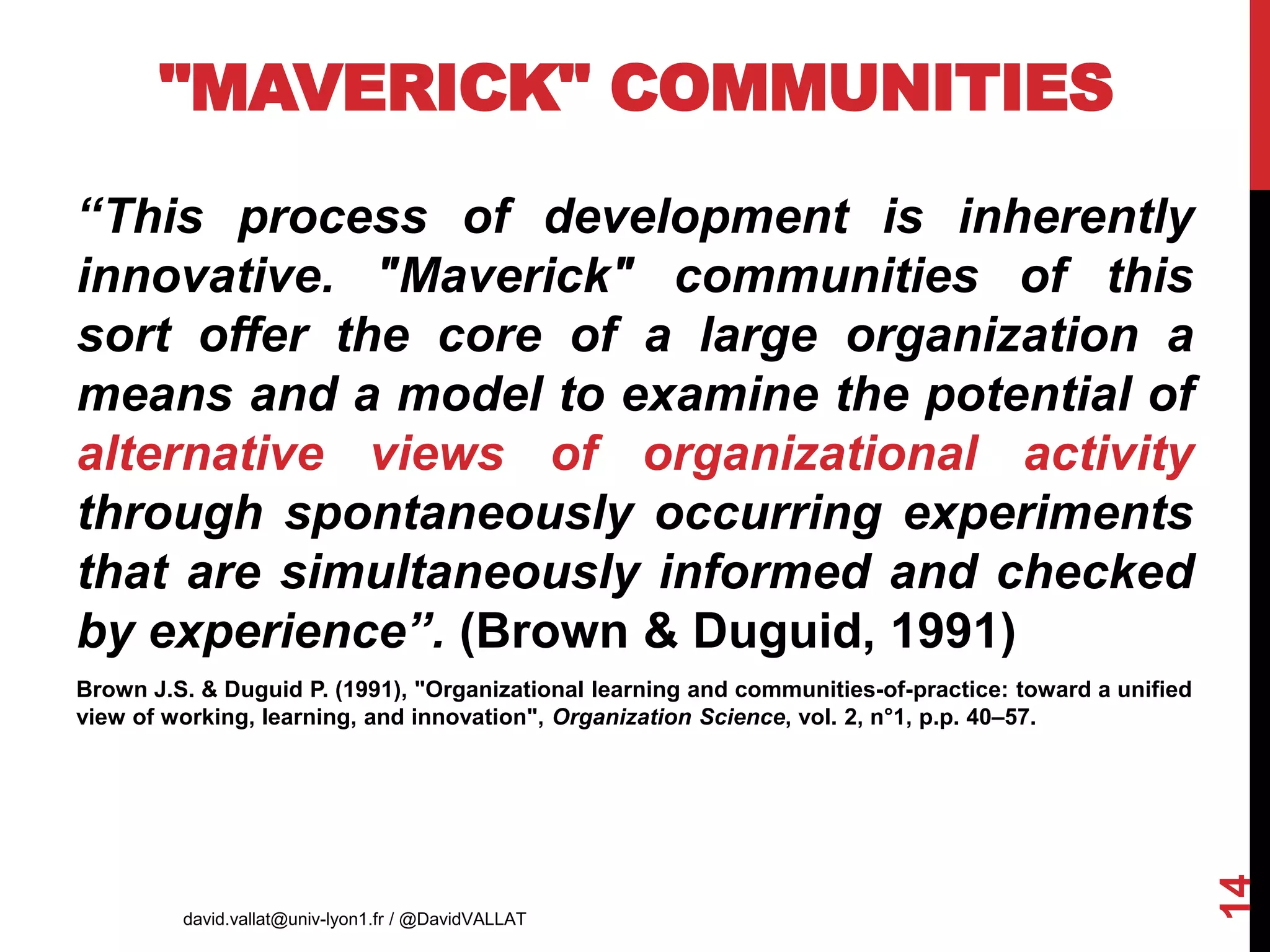 "MAVERICK" COMMUNITIES
‘‘This process of development is inherently
innovative. "Maverick" communities of this
sort offer the core of a large organization a
means and a model to examine the potential of
alternative views of organizational activity
through spontaneously occurring experiments
that are simultaneously informed and checked
by experience’’. (Brown & Duguid, 1991)
Brown J.S. & Duguid P. (1991), "Organizational learning and communities-of-practice: toward a unified
view of working, learning, and innovation", Organization Science, vol. 2, n°1, p.p. 40–57.
david.vallat@univ-lyon1.fr / @DavidVALLAT
14
AIMS 2017
 