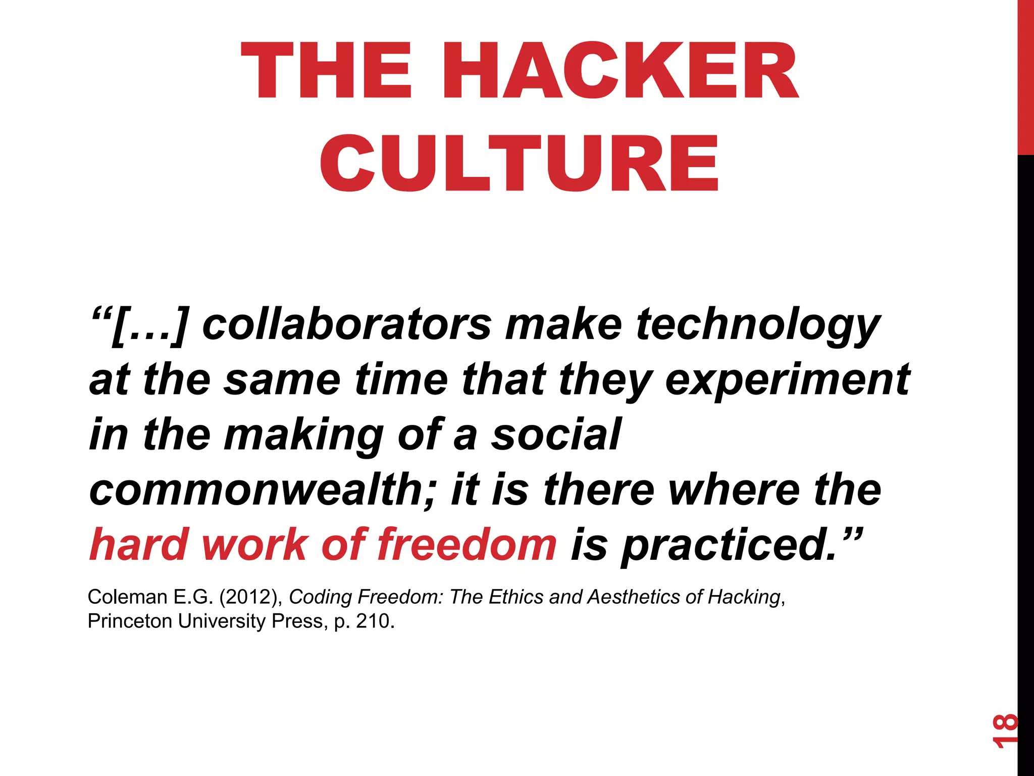 18
THE HACKER
CULTURE
‘‘[…] collaborators make technology
at the same time that they experiment
in the making of a social
commonwealth; it is there where the
hard work of freedom is practiced.’’
Coleman E.G. (2012), Coding Freedom: The Ethics and Aesthetics of Hacking,
Princeton University Press, p. 210.
 