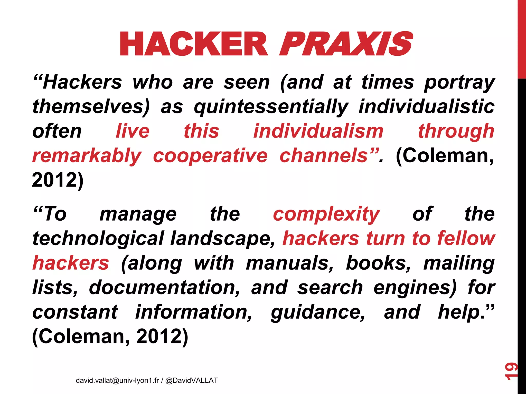 HACKER PRAXIS
‘‘Hackers who are seen (and at times portray
themselves) as quintessentially individualistic
often live this individualism through
remarkably cooperative channels’’. (Coleman,
2012)
‘‘To manage the complexity of the
technological landscape, hackers turn to fellow
hackers (along with manuals, books, mailing
lists, documentation, and search engines) for
constant information, guidance, and help.’’
(Coleman, 2012)
david.vallat@univ-lyon1.fr / @DavidVALLAT
19
AIMS 2017
 