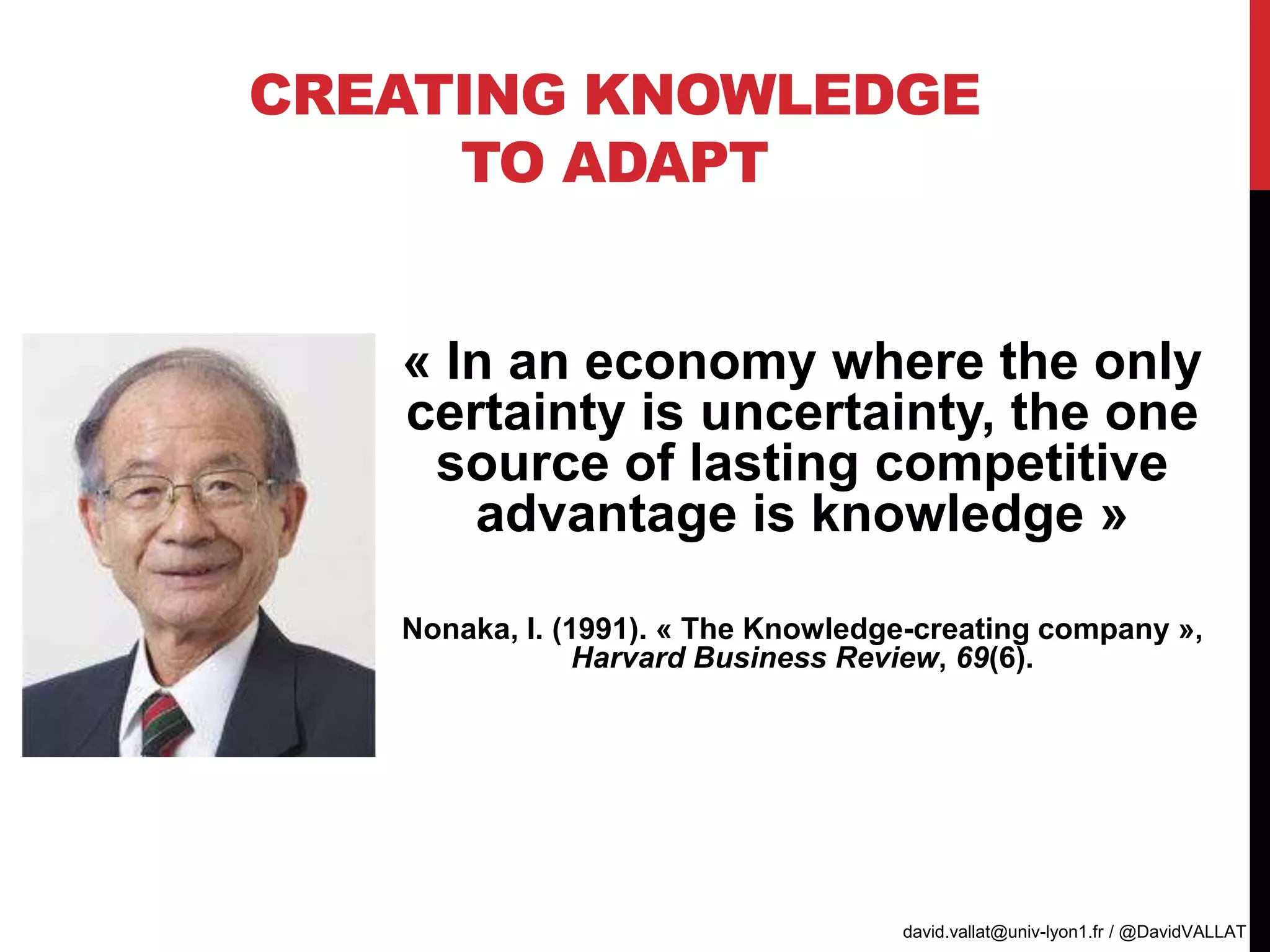 CREATING KNOWLEDGE
TO ADAPT
« In an economy where the only
certainty is uncertainty, the one
source of lasting competitive
advantage is knowledge »
Nonaka, I. (1991). « The Knowledge-creating company »,
Harvard Business Review, 69(6).
david.vallat@univ-lyon1.fr / @DavidVALLAT
 