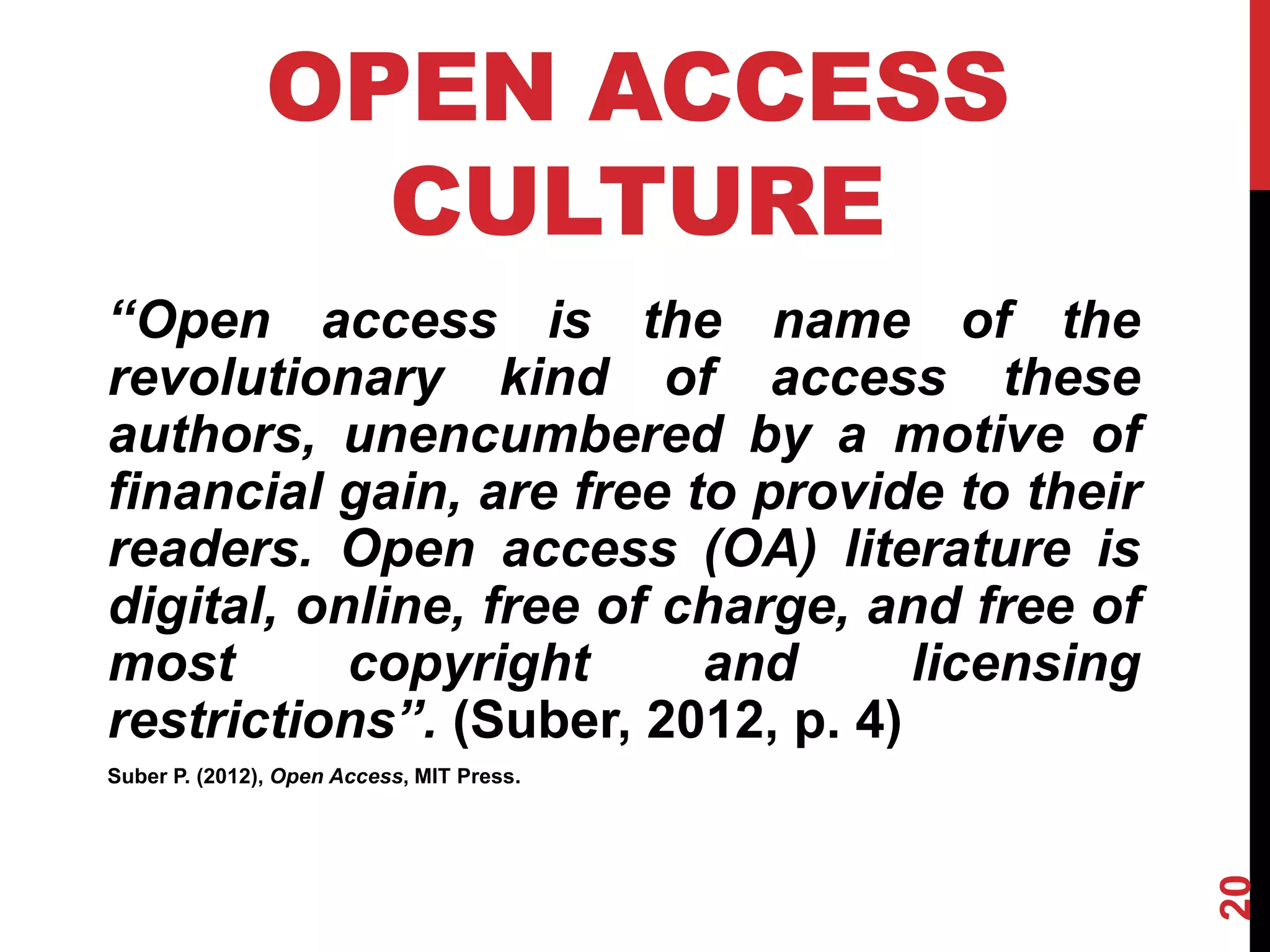 20
OPEN ACCESS
CULTURE
‘‘Open access is the name of the
revolutionary kind of access these
authors, unencumbered by a motive of
financial gain, are free to provide to their
readers. Open access (OA) literature is
digital, online, free of charge, and free of
most copyright and licensing
restrictions’’. (Suber, 2012, p. 4)
Suber P. (2012), Open Access, MIT Press.
 